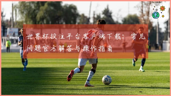 世界杯投注平台客户端下载:常见问题官方解答与操作指南