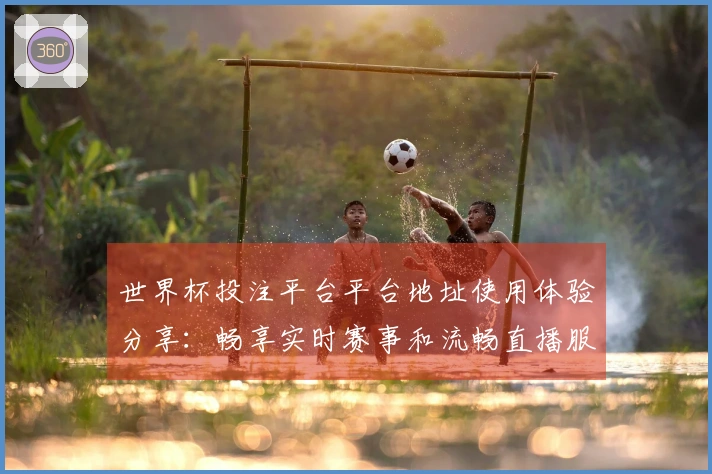 世界杯投注平台平台地址使用体验分享:畅享实时赛事和流畅直播服务